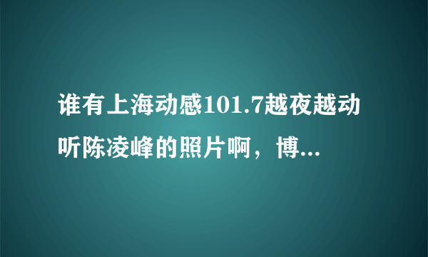 谁有上海动感101.7越夜越动听陈凌峰的照片啊，博客 微博也行啊……