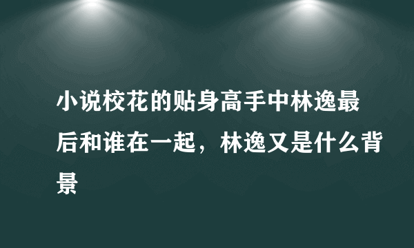 小说校花的贴身高手中林逸最后和谁在一起，林逸又是什么背景