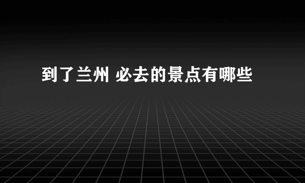 到了兰州 必去的景点有哪些