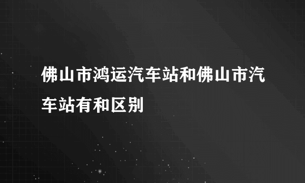 佛山市鸿运汽车站和佛山市汽车站有和区别