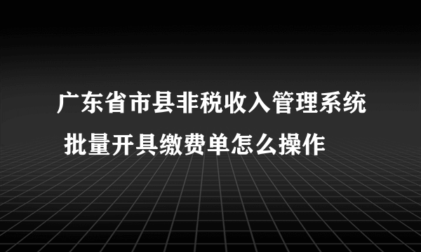 广东省市县非税收入管理系统 批量开具缴费单怎么操作