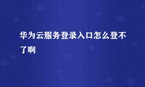 华为云服务登录入口怎么登不了啊