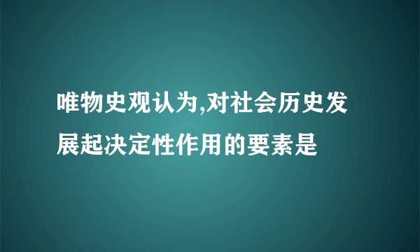 唯物史观认为,对社会历史发展起决定性作用的要素是