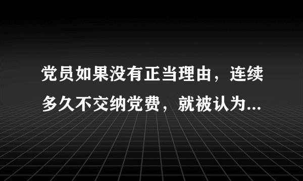 党员如果没有正当理由，连续多久不交纳党费，就被认为是自行脱党