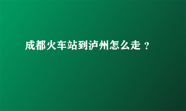 成都火车站到泸州怎么走 ？