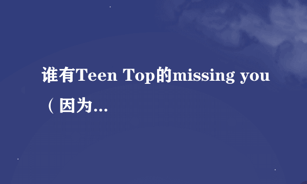 谁有Teen Top的missing you（因为不是你）的音译歌词？有急用