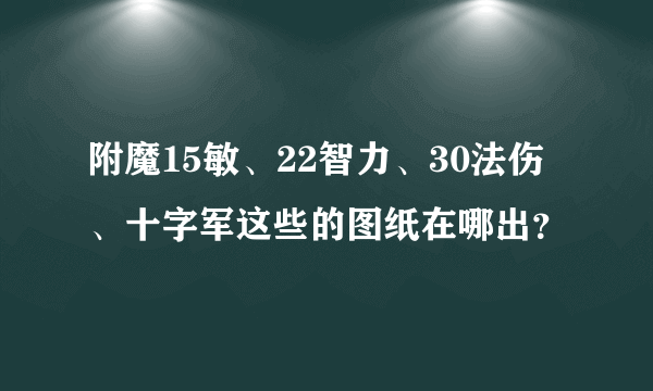 附魔15敏、22智力、30法伤、十字军这些的图纸在哪出？