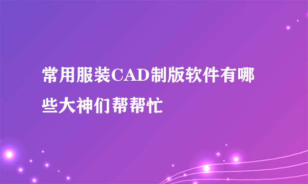 常用服装CAD制版软件有哪些大神们帮帮忙