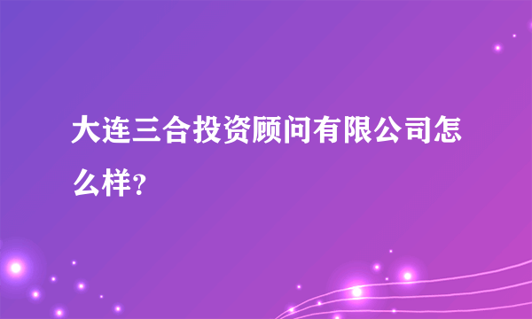 大连三合投资顾问有限公司怎么样？