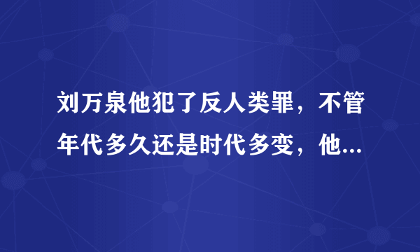 刘万泉他犯了反人类罪，不管年代多久还是时代多变，他必须严惩你们说是吗