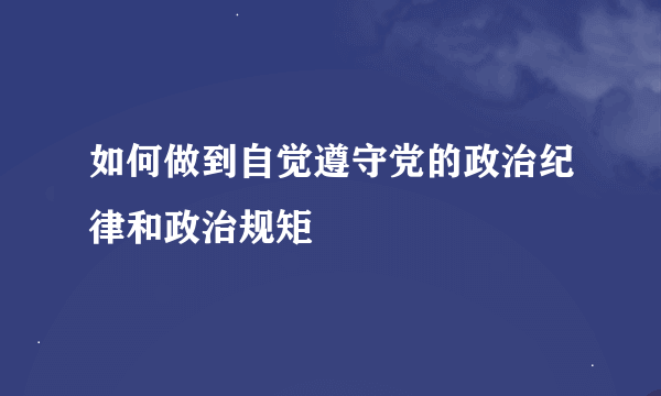 如何做到自觉遵守党的政治纪律和政治规矩