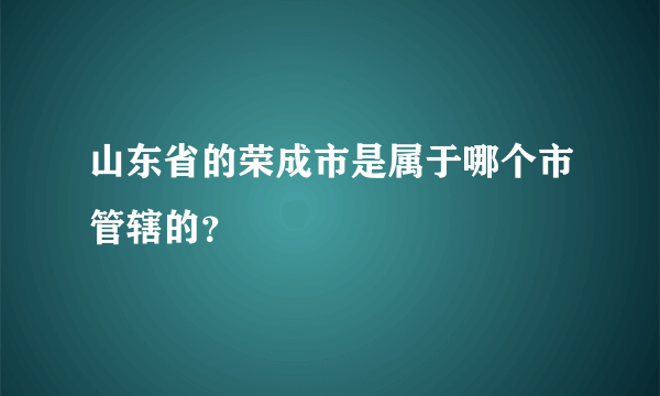 山东省的荣成市是属于哪个市管辖的？