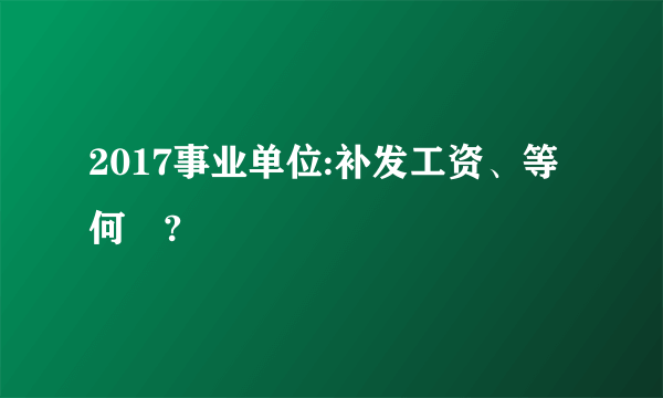 2017事业单位:补发工资、等何時?