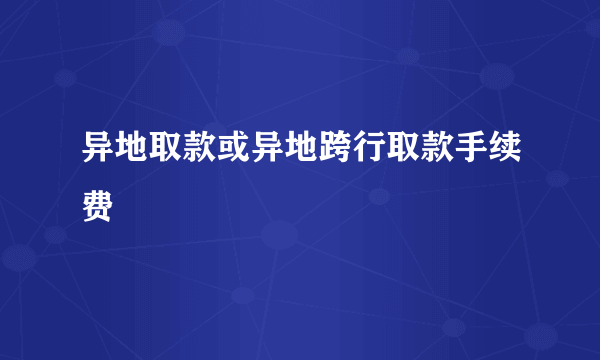 异地取款或异地跨行取款手续费