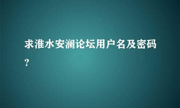 求淮水安澜论坛用户名及密码？