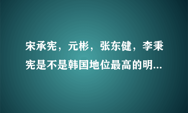 宋承宪，元彬，张东健，李秉宪是不是韩国地位最高的明星？现在还是吗？现在还红吗？玄彬呢？