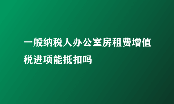 一般纳税人办公室房租费增值税进项能抵扣吗