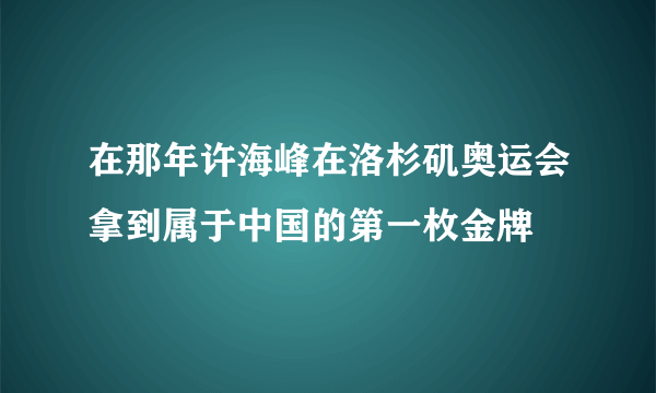 在那年许海峰在洛杉矶奥运会拿到属于中国的第一枚金牌