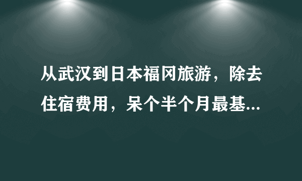 从武汉到日本福冈旅游，除去住宿费用，呆个半个月最基本需要准备多少钱？（算上来回飞机票）