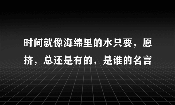 时间就像海绵里的水只要，愿挤，总还是有的，是谁的名言