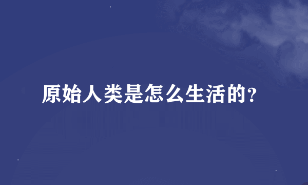 原始人类是怎么生活的？