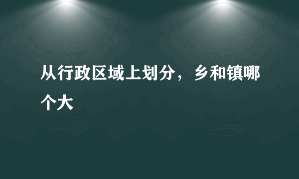 从行政区域上划分，乡和镇哪个大