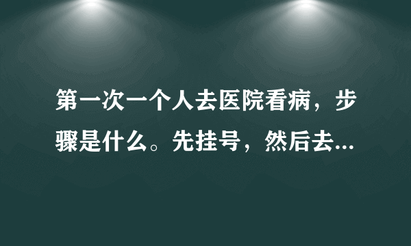 第一次一个人去医院看病，步骤是什么。先挂号，然后去干嘛？？？要是要拍片子是不是要交了钱才可以去那些