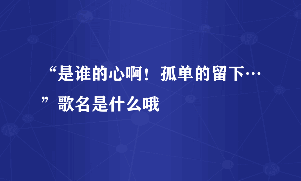 “是谁的心啊！孤单的留下…”歌名是什么哦