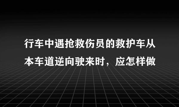 行车中遇抢救伤员的救护车从本车道逆向驶来时，应怎样做