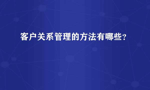 客户关系管理的方法有哪些？