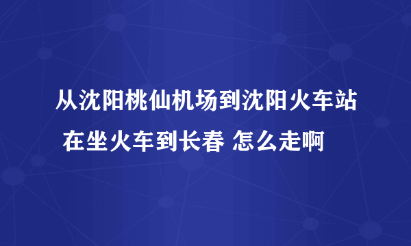 从沈阳桃仙机场到沈阳火车站 在坐火车到长春 怎么走啊