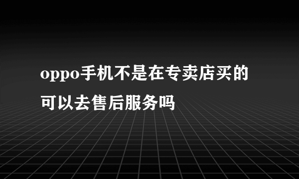 oppo手机不是在专卖店买的可以去售后服务吗