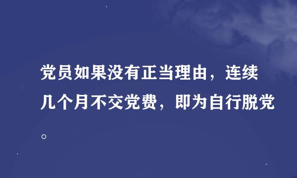 党员如果没有正当理由，连续几个月不交党费，即为自行脱党。