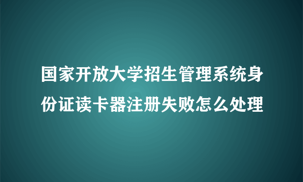 国家开放大学招生管理系统身份证读卡器注册失败怎么处理