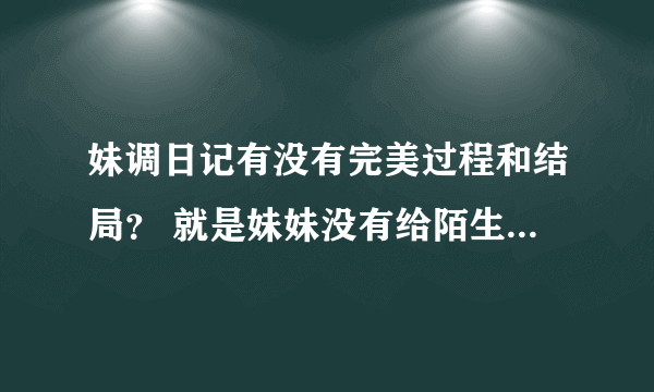 妹调日记有没有完美过程和结局？ 就是妹妹没有给陌生人摸看的