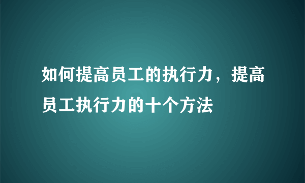 如何提高员工的执行力，提高员工执行力的十个方法