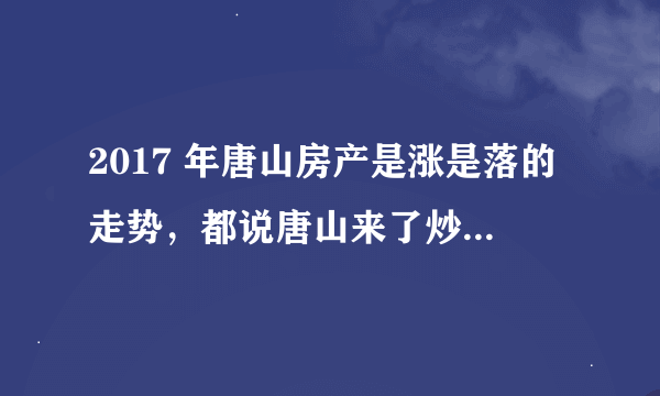 2017 年唐山房产是涨是落的走势，都说唐山来了炒房团。房价最近总涨也