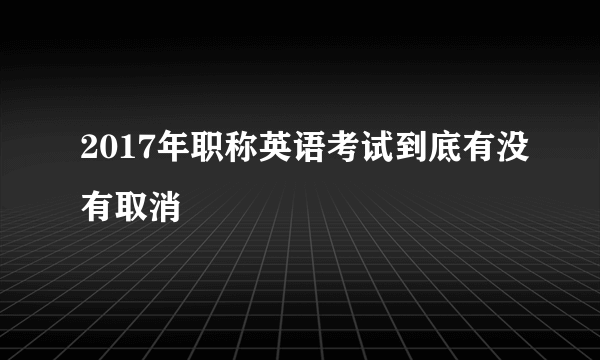 2017年职称英语考试到底有没有取消