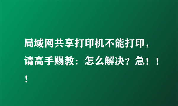 局域网共享打印机不能打印，请高手赐教：怎么解决？急！！！