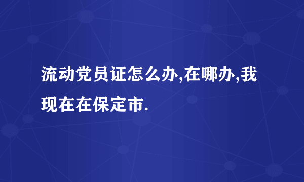 流动党员证怎么办,在哪办,我现在在保定市.