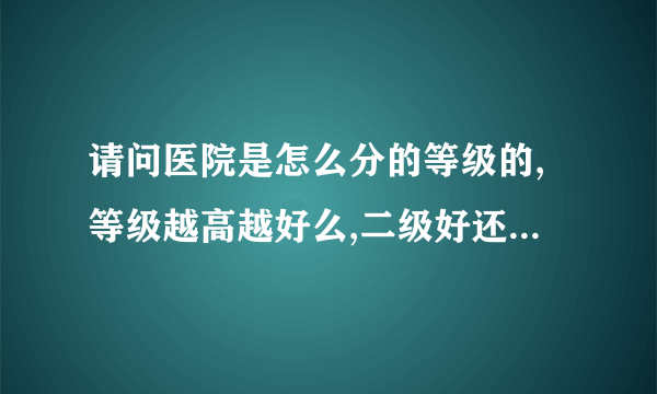 请问医院是怎么分的等级的,等级越高越好么,二级好还是三级的,有一级的么