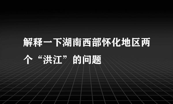 解释一下湖南西部怀化地区两个“洪江”的问题