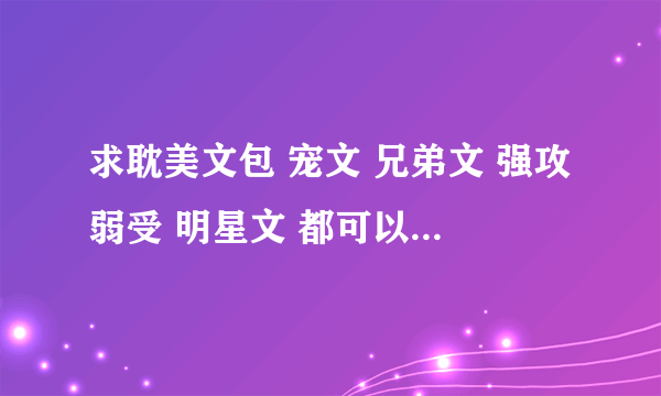 求耽美文包 宠文 兄弟文 强攻弱受 明星文 都可以 最好有简介！！