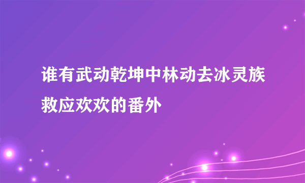 谁有武动乾坤中林动去冰灵族救应欢欢的番外