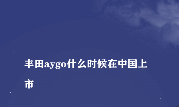 
丰田aygo什么时候在中国上市

