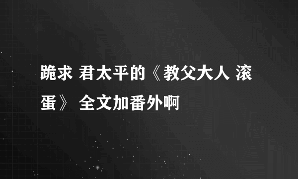 跪求 君太平的《教父大人 滚蛋》 全文加番外啊