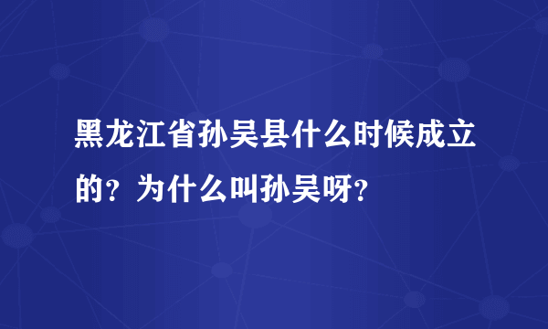 黑龙江省孙吴县什么时候成立的？为什么叫孙吴呀？