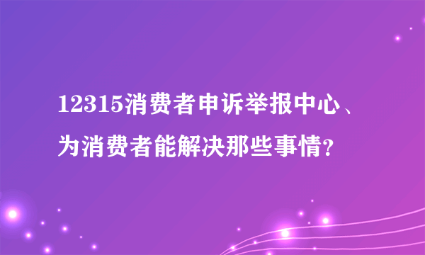 12315消费者申诉举报中心、为消费者能解决那些事情？