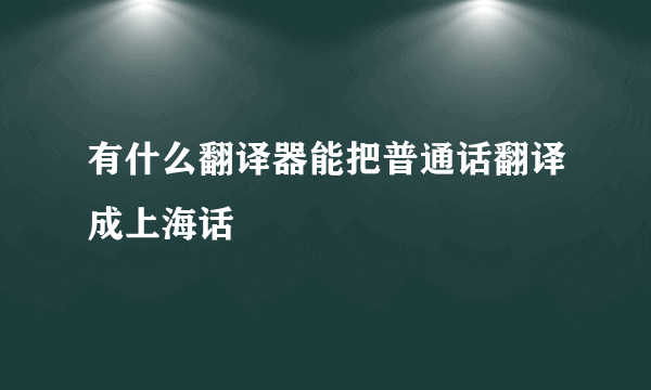 有什么翻译器能把普通话翻译成上海话