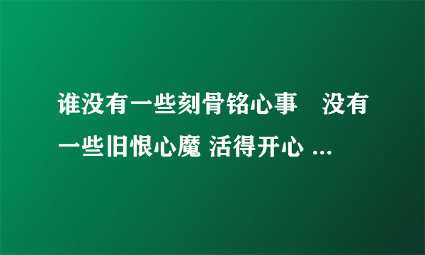 谁没有一些刻骨铭心事	没有一些旧恨心魔 活得开心 心不记恨 任胸间吸收新的快乐 在晚